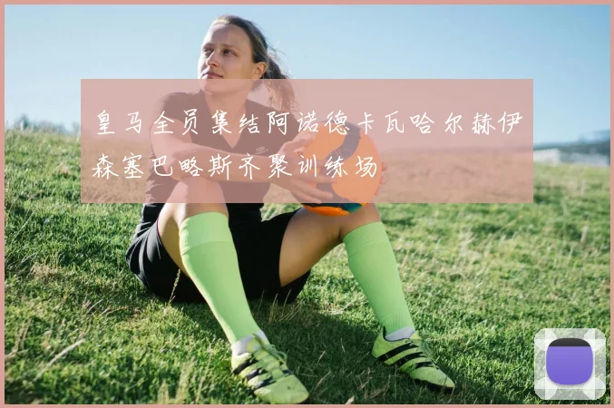 皇马全员集结阿诺德卡瓦哈尔赫伊森塞巴略斯齐聚训练场