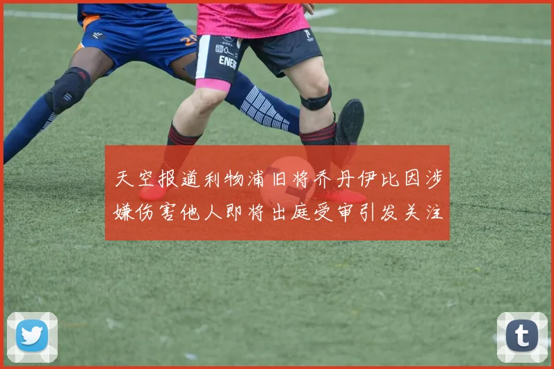 天空报道利物浦旧将乔丹伊比因涉嫌伤害他人即将出庭受审引发关注
