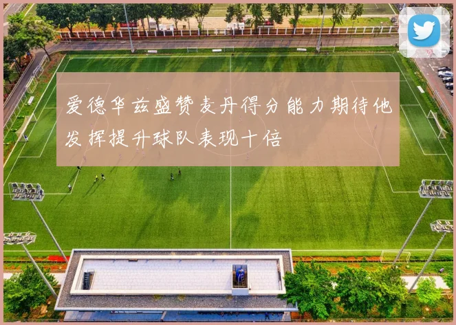 爱德华兹盛赞麦丹得分能力期待他发挥提升球队表现十倍