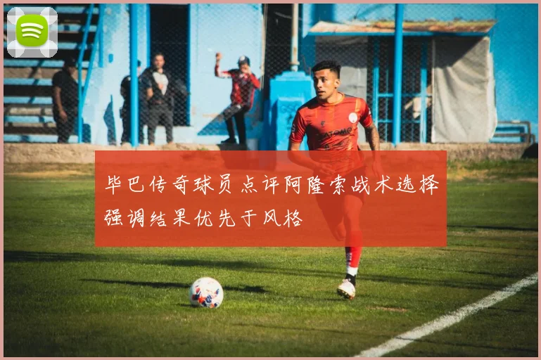 毕巴传奇球员点评阿隆索战术选择强调结果优先于风格