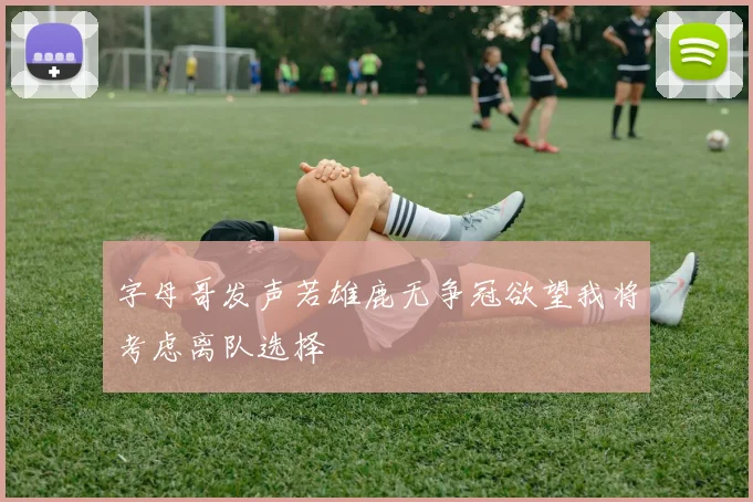 字母哥发声若雄鹿无争冠欲望我将考虑离队选择