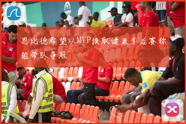 恩比德希望以MVP换取健康季后赛称能带队争冠