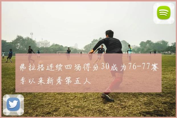 弗拉格连续四场得分30成为76-77赛季以来新秀第五人