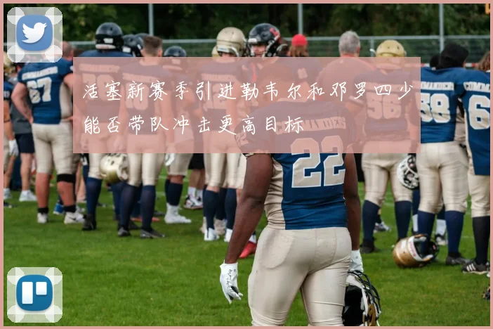 活塞新赛季引进勒韦尔和邓罗四少能否带队冲击更高目标