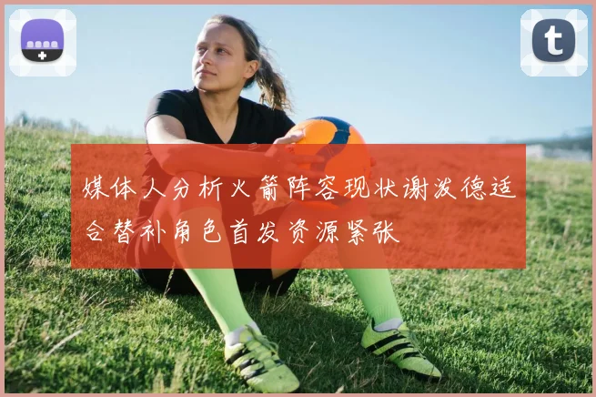媒体人分析火箭阵容现状谢泼德适合替补角色首发资源紧张