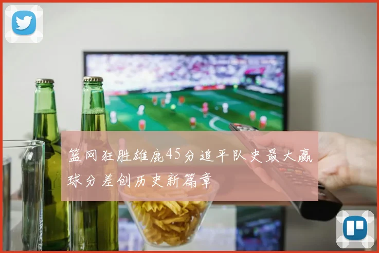 篮网狂胜雄鹿45分追平队史最大赢球分差创历史新篇章