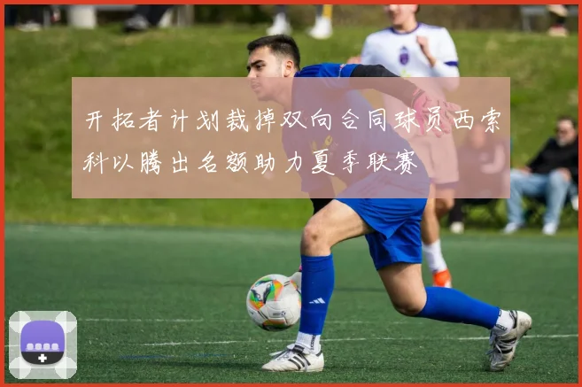 开拓者计划裁掉双向合同球员西索科以腾出名额助力夏季联赛