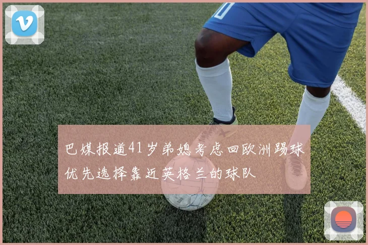 巴媒报道41岁弟媳考虑回欧洲踢球优先选择靠近英格兰的球队