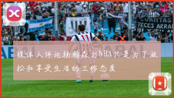 媒体人评论杨瀚森打NBA只是为了放松和享受生活的工作态度