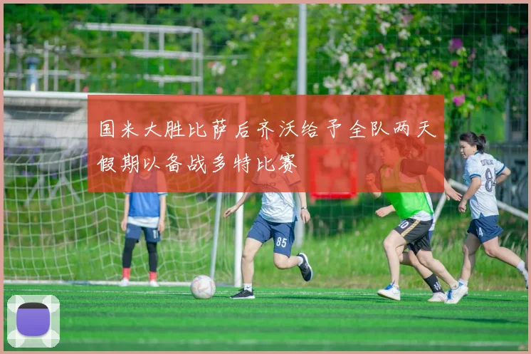 国米大胜比萨后齐沃给予全队两天假期以备战多特比赛