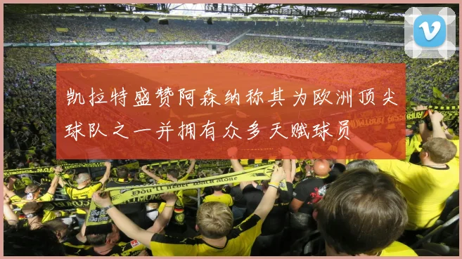 凯拉特盛赞阿森纳称其为欧洲顶尖球队之一并拥有众多天赋球员