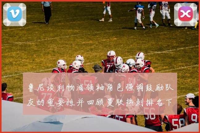 鲁尼谈利物浦领袖角色强调鼓励队友的重要性并回顾曼联热刺排名下滑经历