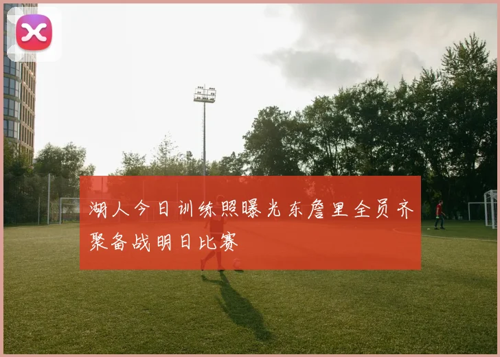 湖人今日训练照曝光东詹里全员齐聚备战明日比赛