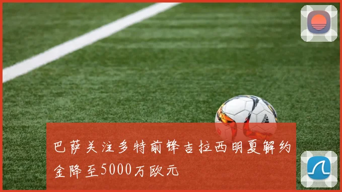 巴萨关注多特前锋吉拉西明夏解约金降至5000万欧元