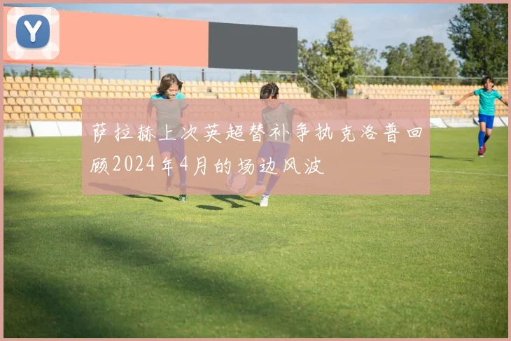 萨拉赫上次英超替补争执克洛普回顾2024年4月的场边风波