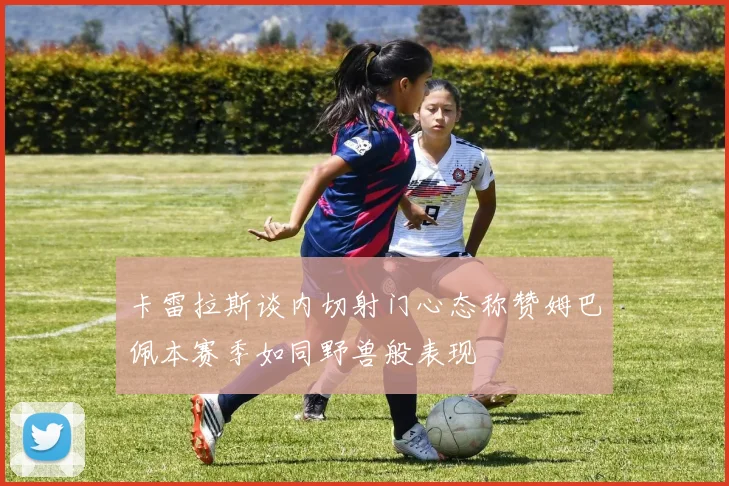 卡雷拉斯谈内切射门心态称赞姆巴佩本赛季如同野兽般表现
