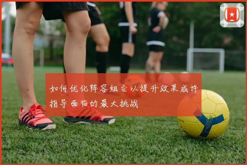 如何优化阵容组合以提升效果成许指导面临的最大挑战