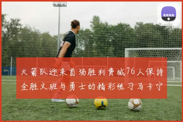 火箭队迎来首场胜利费城76人保持全胜文班与勇士的精彩练习马卡宁创下新纪录