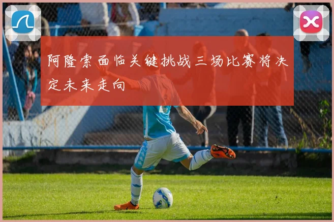 阿隆索面临关键挑战三场比赛将决定未来走向