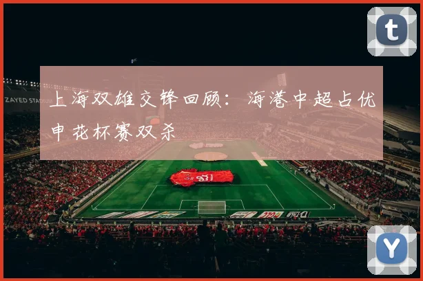 上海双雄交锋回顾：海港中超占优申花杯赛双杀