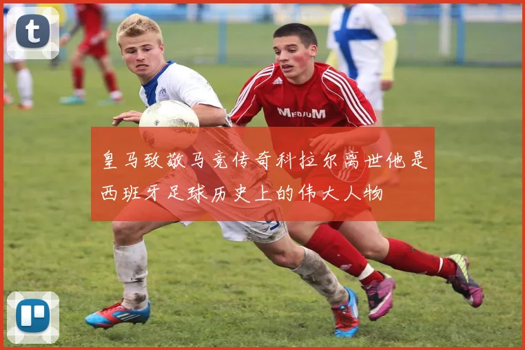 皇马致敬马竞传奇科拉尔离世他是西班牙足球历史上的伟大人物