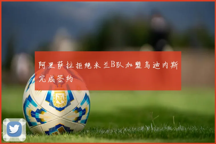 阿里萨拉拒绝米兰B队加盟乌迪内斯完成签约