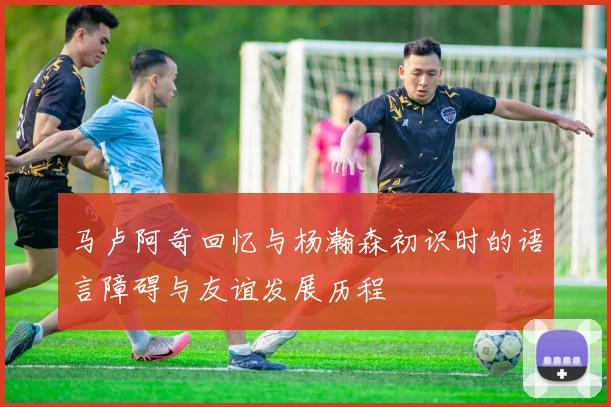 马卢阿奇回忆与杨瀚森初识时的语言障碍与友谊发展历程