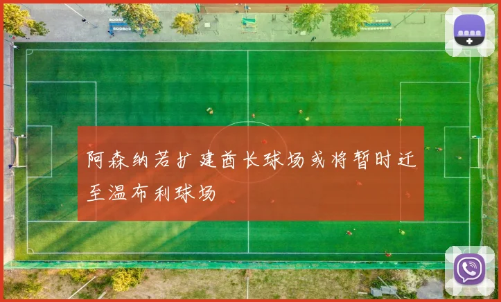 阿森纳若扩建酋长球场或将暂时迁至温布利球场