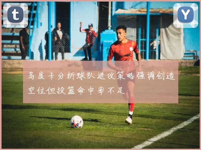 乌度卡分析球队进攻策略强调创造空位但投篮命中率不足