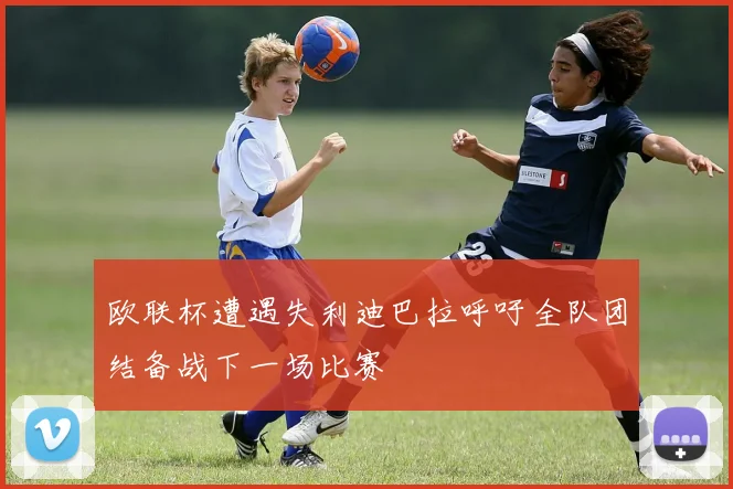欧联杯遭遇失利迪巴拉呼吁全队团结备战下一场比赛