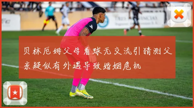贝林厄姆父母看球无交流引猜测父亲疑似有外遇导致婚姻危机