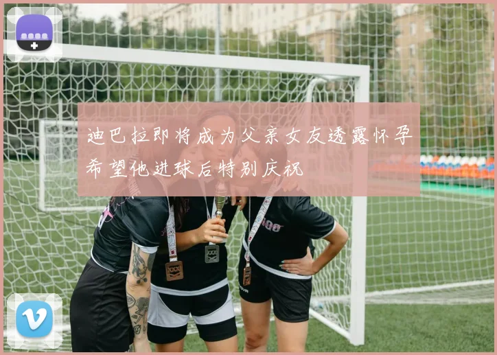 迪巴拉即将成为父亲女友透露怀孕希望他进球后特别庆祝