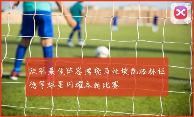 欧冠最佳阵容揭晓马杜埃凯格林伍德等球星闪耀本轮比赛