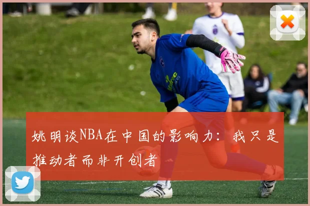姚明谈NBA在中国的影响力：我只是推动者而非开创者