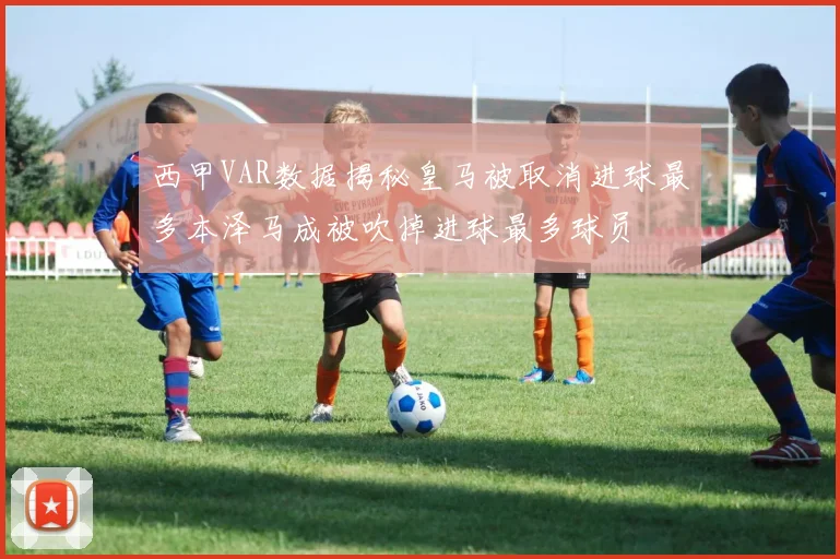 西甲VAR数据揭秘皇马被取消进球最多本泽马成被吹掉进球最多球员