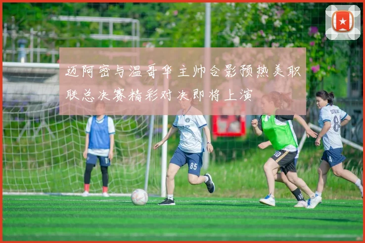 迈阿密与温哥华主帅合影预热美职联总决赛精彩对决即将上演