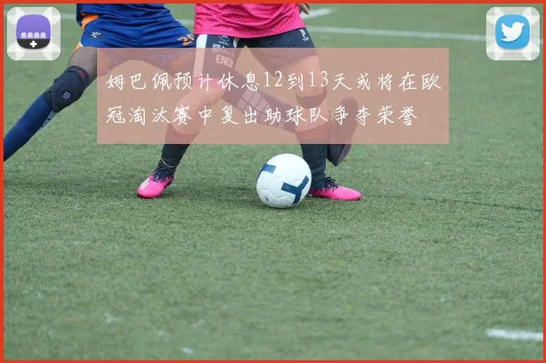 姆巴佩预计休息12到13天或将在欧冠淘汰赛中复出助球队争夺荣誉