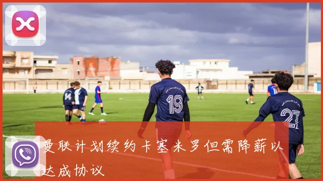 曼联计划续约卡塞米罗但需降薪以达成协议