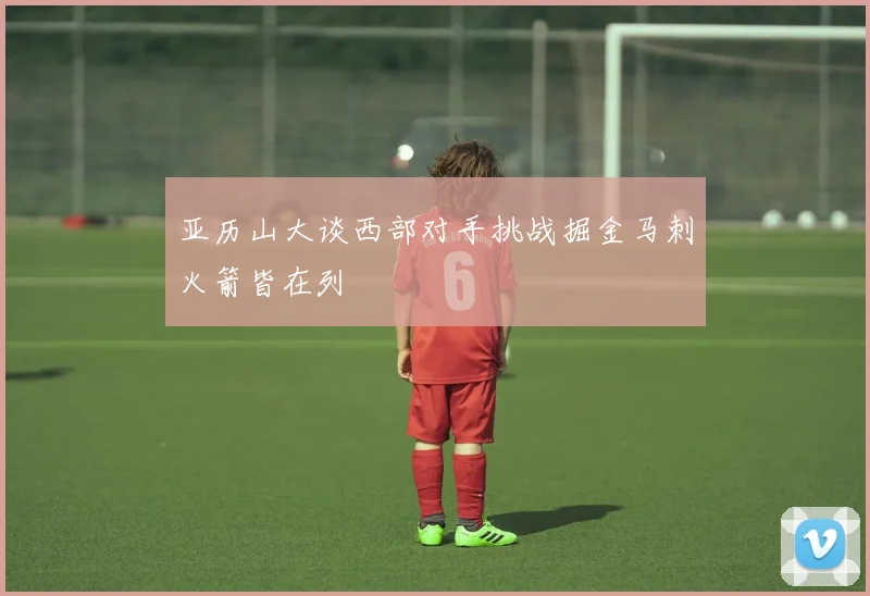 亚历山大谈西部对手挑战掘金马刺火箭皆在列