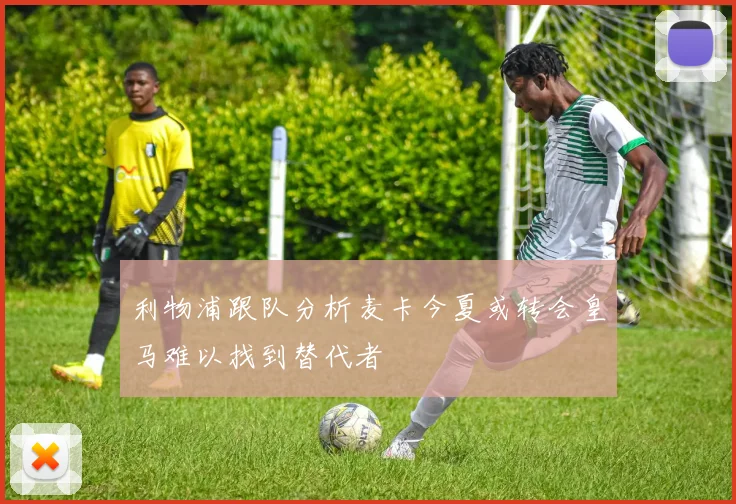 利物浦跟队分析麦卡今夏或转会皇马难以找到替代者
