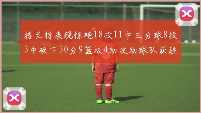 格兰特表现惊艳18投11中三分球8投3中砍下30分9篮板4助攻助球队获胜