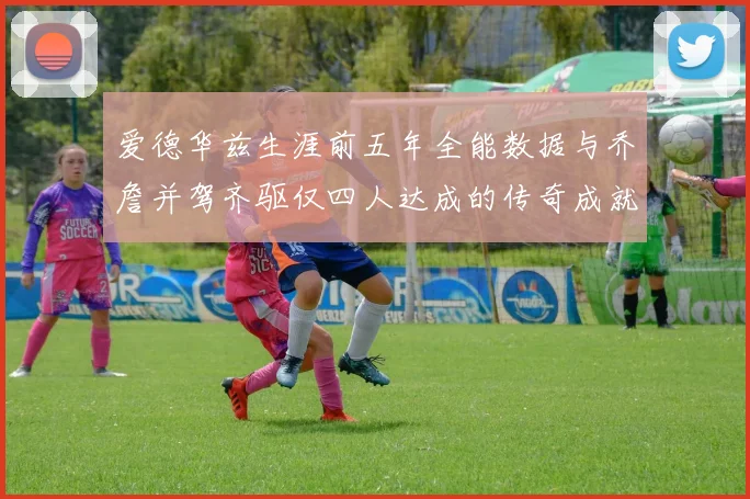 爱德华兹生涯前五年全能数据与乔詹并驾齐驱仅四人达成的传奇成就