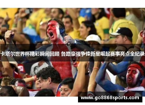 卡塔尔世界杯精彩瞬间回顾 各路豪强争锋新星崛起赛事亮点全纪录