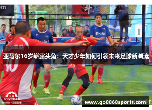 亚马尔16岁崭露头角：天才少年如何引领未来足球新潮流