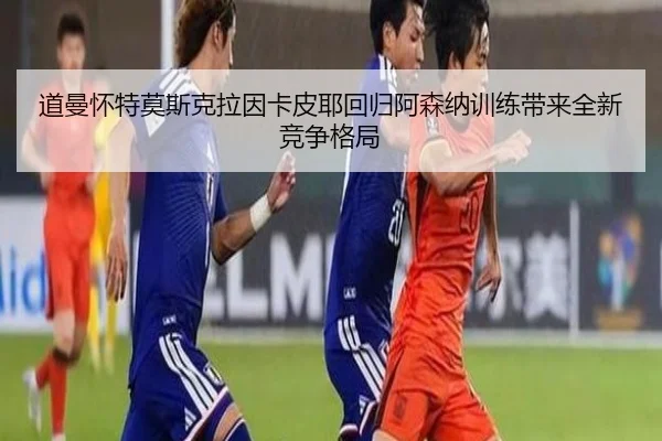 道曼怀特莫斯克拉因卡皮耶回归阿森纳训练带来全新竞争格局